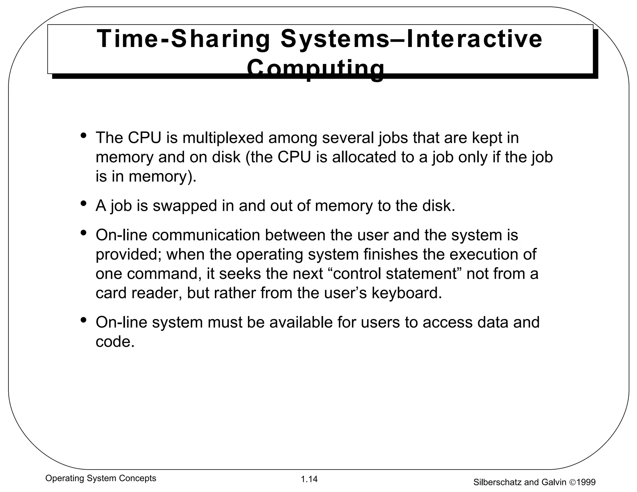 Time-Sharing Systems–Interactive Computing  The CPU is multiplexed among several jobs that are kept in memory and on disk (the CPU is allocated to a job only if the job is in memory). A job is swapped in and out of memory to the disk. On-line communication between the user and the system is provided; when the operating system finishes the execution of one command, it seeks the next “control statement” not from a card reader, but rather from the user’s keyboard. On-line system must be available for users to access data and code. 