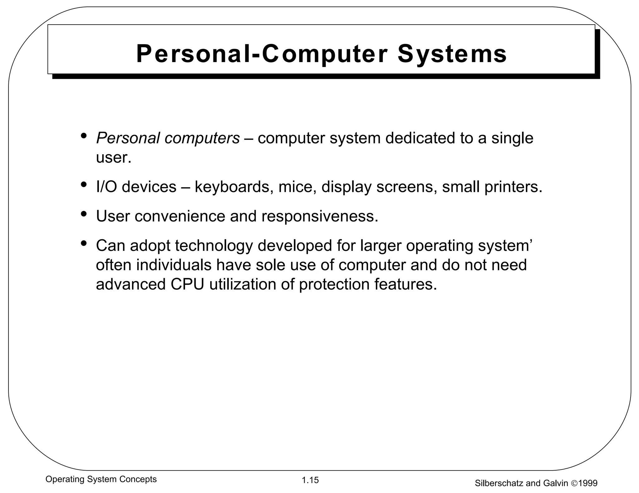 Personal-Computer Systems Personal computers  – computer system dedicated to a single user. I/O devices – keyboards, mice, display screens, small printers. User convenience and responsiveness. Can adopt technology developed for larger operating system’ often individuals have sole use of computer and do not need advanced CPU utilization of protection features. 