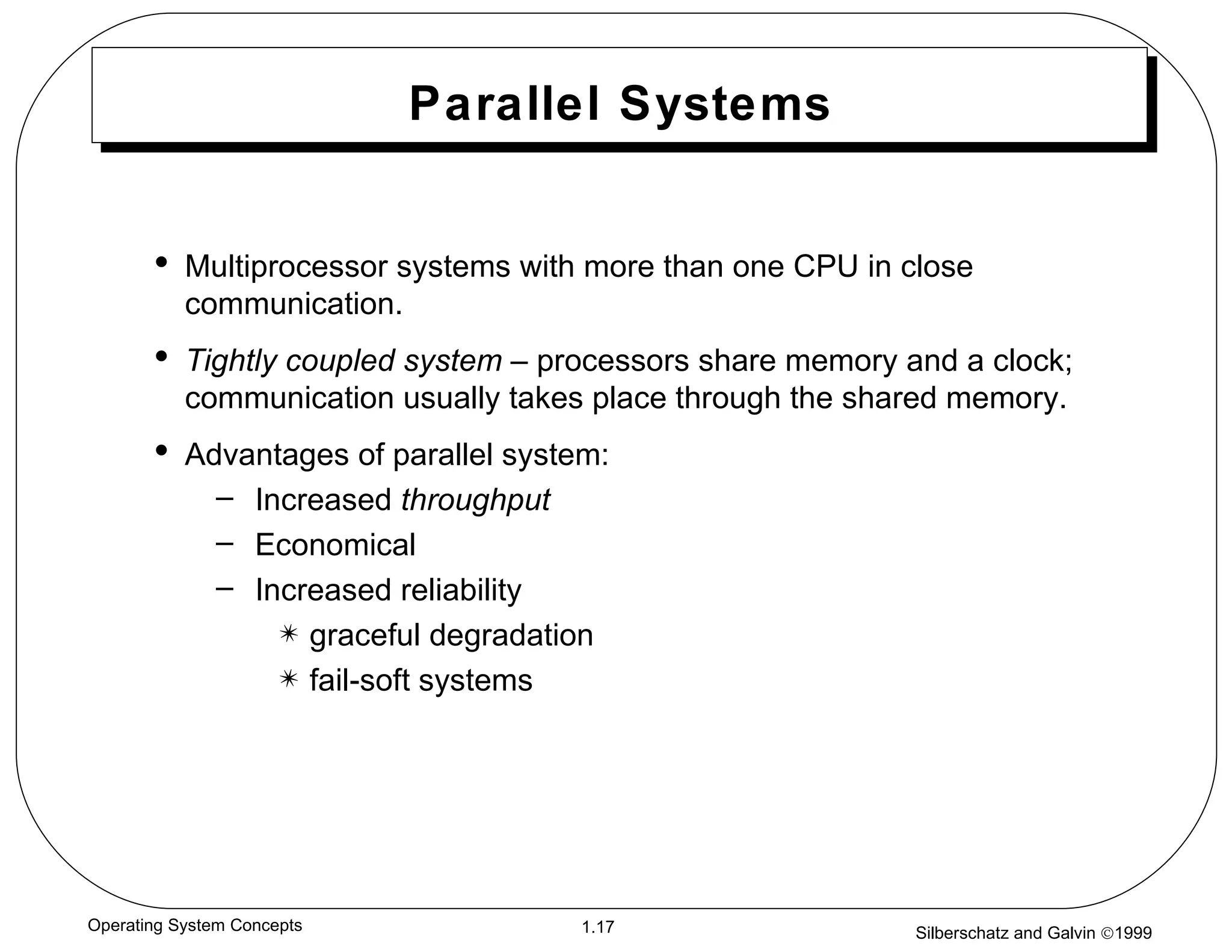 Parallel Systems Multiprocessor systems with more than one CPU in close communication. Tightly coupled system  – processors share memory and a clock; communication usually takes place through the shared memory. Advantages of parallel system:  Increased  throughput Economical   Increased reliability graceful degradation fail-soft systems 