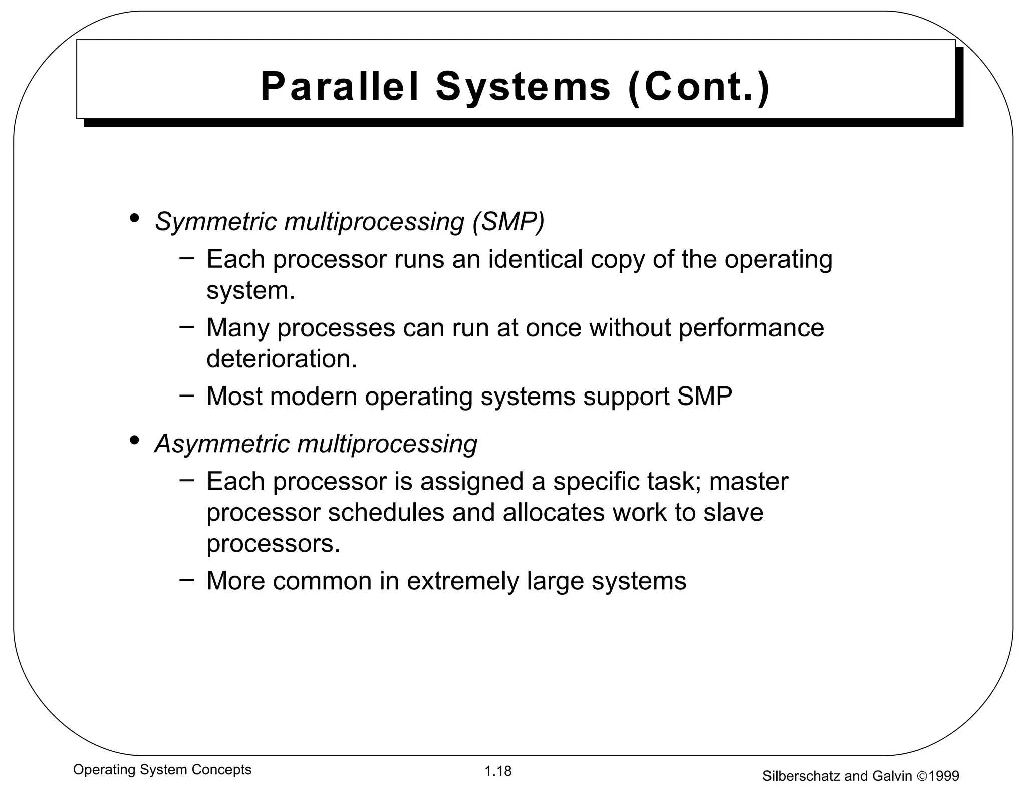 Parallel Systems (Cont.) Symmetric multiprocessing (SMP) Each processor runs an identical copy of the operating system. Many processes can run at once without performance deterioration. Most modern operating systems support SMP Asymmetric multiprocessing Each processor is assigned a specific task; master processor schedules and allocates work to slave processors. More common in extremely large systems 
