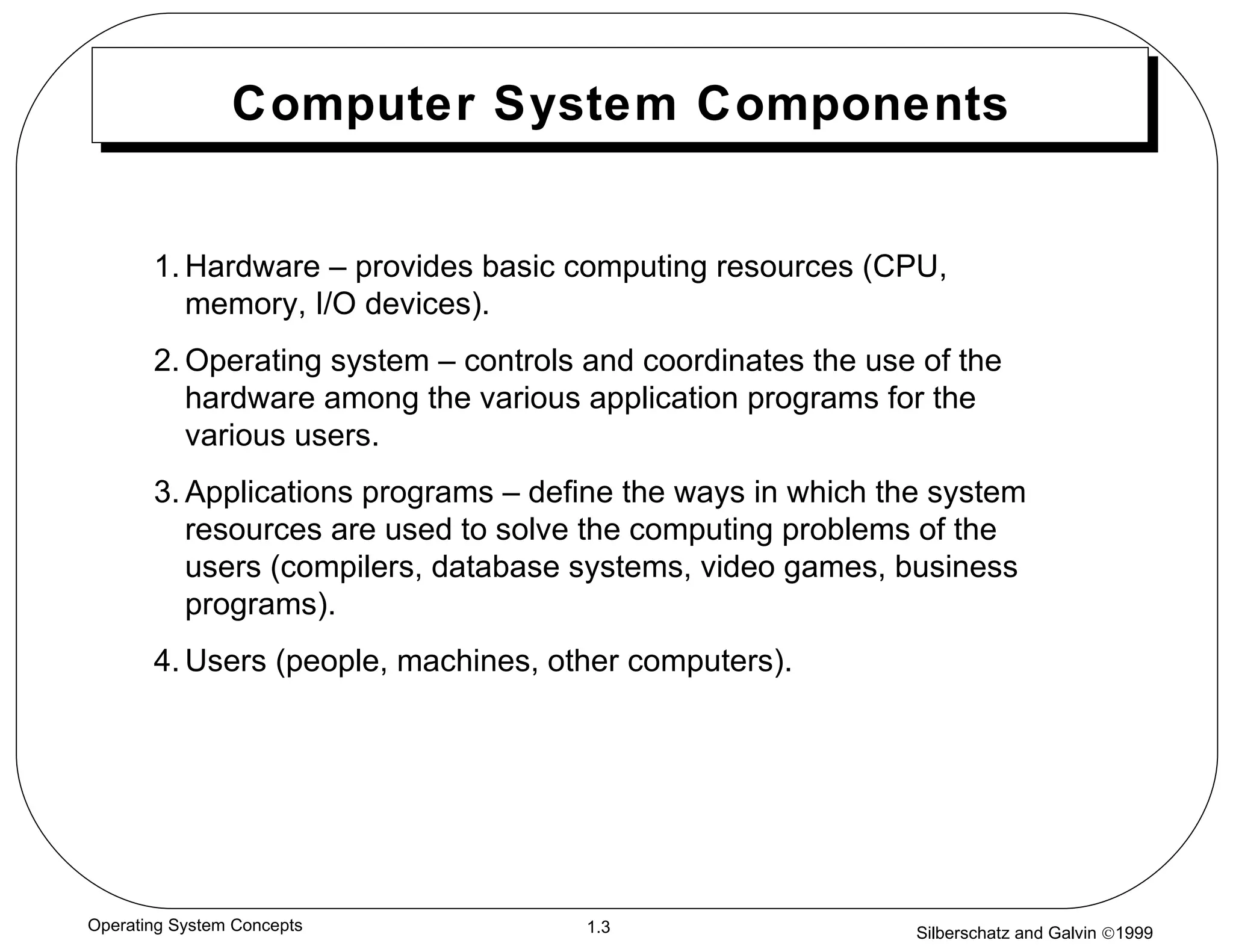 Computer System Components 1. Hardware – provides basic computing resources (CPU, memory, I/O devices). 2. Operating system – controls and coordinates the use of the hardware among the various application programs for the various users. 3. Applications programs – define the ways in which the system resources are used to solve the computing problems of the users (compilers, database systems, video games, business programs). 4. Users (people, machines, other computers).  