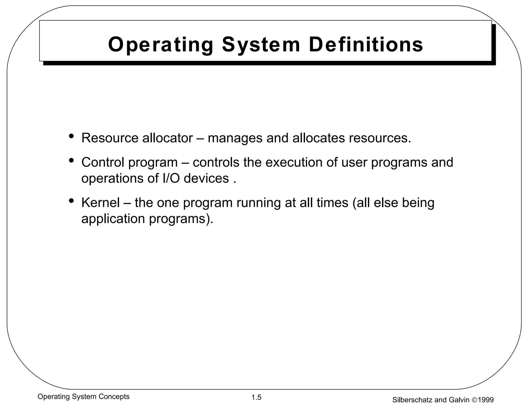 Operating System Definitions Resource allocator – manages and allocates resources. Control program – controls the execution of user programs and operations of I/O devices . Kernel – the one program running at all times (all else being application programs). 