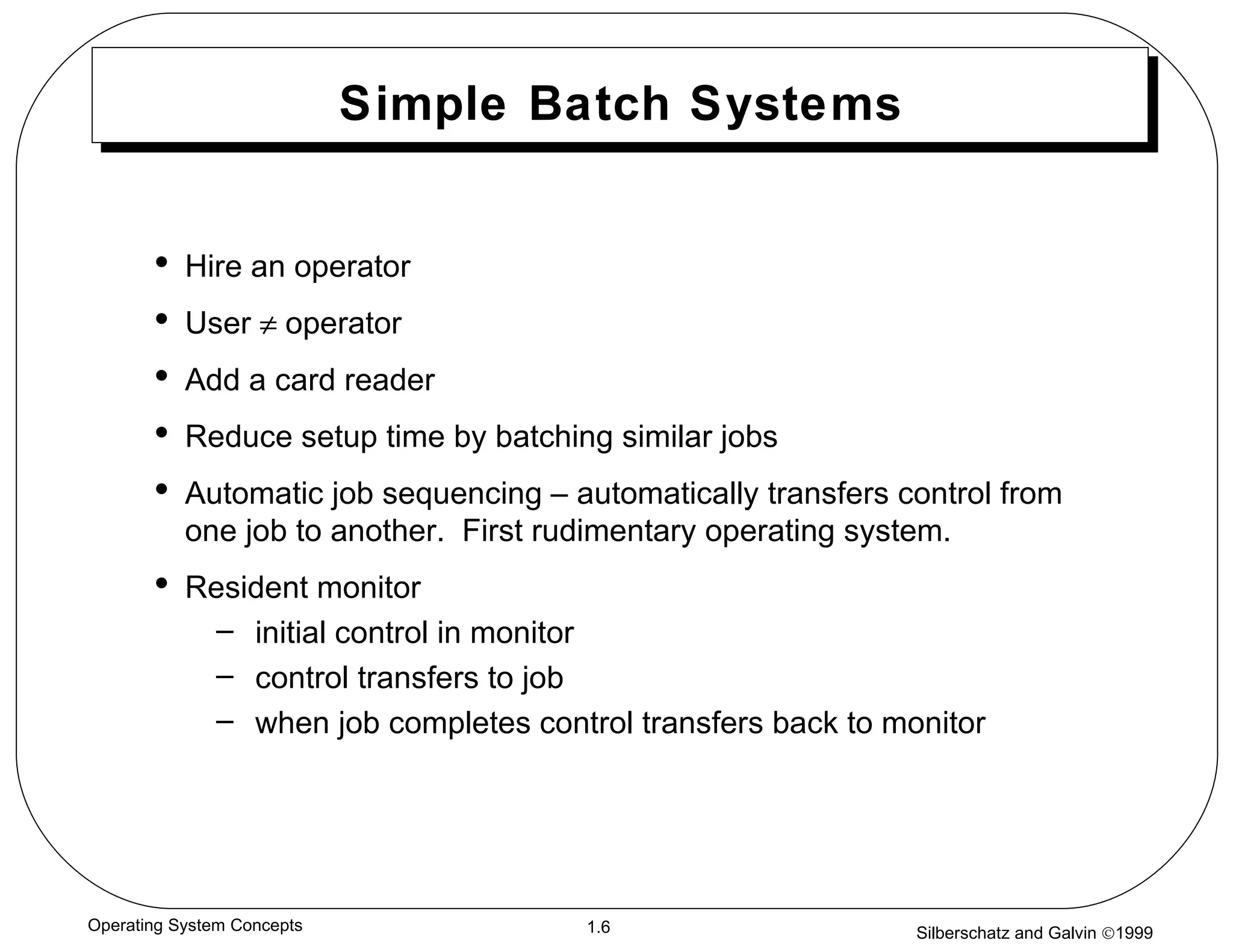Simple Batch Systems Hire an operator User    operator Add a card reader Reduce setup time by batching similar jobs Automatic job sequencing – automatically transfers control from one job to another.  First rudimentary operating system. Resident monitor initial control in monitor  control transfers to job  when job completes control transfers back to monitor 
