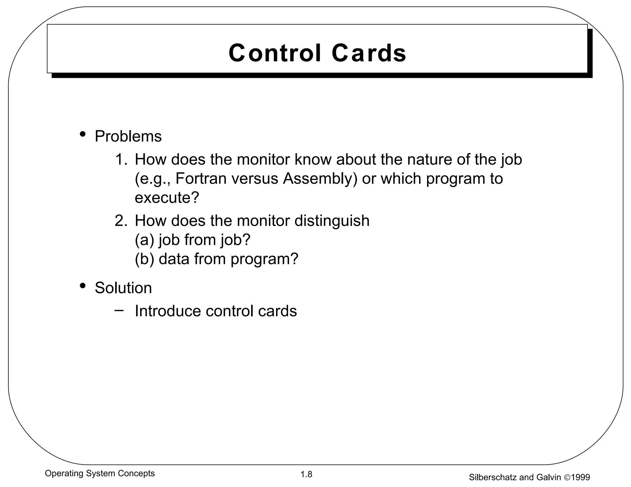 Control Cards Problems 1. How does the monitor know about the nature of the job (e.g., Fortran versus Assembly) or which program to execute? 2. How does the monitor distinguish  (a) job from job? (b) data from program? Solution Introduce control cards 