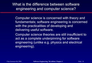 What is the difference between software
         engineering and computer science?

            Computer science is concerned with theory and
            fundamentals; software engineering is concerned
            with the practicalities of developing and
            delivering useful software.
            Computer science theories are still insufficient to
            act as a complete underpinning for software
            engineering (unlike e.g. physics and electrical
            engineering).



©Ian Sommerville 2004   Software Engineering, 7th edition. Chapter 1   Slide 10
 