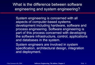 What is the difference between software
         engineering and system engineering?

            System engineering is concerned with all
            aspects of computer-based systems
            development including hardware, software and
            process engineering. Software engineering is
            part of this process concerned with developing
            the software infrastructure, control, applications
            and databases in the system.
            System engineers are involved in system
            specification, architectural design, integration
            and deployment.


©Ian Sommerville 2004    Software Engineering, 7th edition. Chapter 1   Slide 11
 