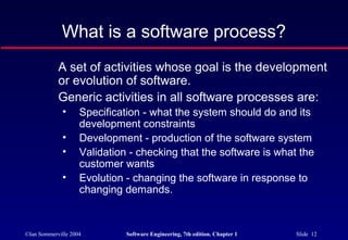What is a software process?
            A set of activities whose goal is the development
            or evolution of software.
            Generic activities in all software processes are:
              •     Specification - what the system should do and its
                    development constraints
              •     Development - production of the software system
              •     Validation - checking that the software is what the
                    customer wants
              •     Evolution - changing the software in response to
                    changing demands.



©Ian Sommerville 2004         Software Engineering, 7th edition. Chapter 1   Slide 12
 