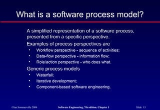 What is a software process model?
            A simplified representation of a software process,
            presented from a specific perspective.
            Examples of process perspectives are
              •     Workflow perspective - sequence of activities;
              •     Data-flow perspective - information flow;
              •     Role/action perspective - who does what.
            Generic process models
              •     Waterfall;
              •     Iterative development;
              •     Component-based software engineering.



©Ian Sommerville 2004          Software Engineering, 7th edition. Chapter 1   Slide 13
 