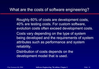 What are the costs of software engineering?

            Roughly 60% of costs are development costs,
            40% are testing costs. For custom software,
            evolution costs often exceed development costs.
            Costs vary depending on the type of system
            being developed and the requirements of system
            attributes such as performance and system
            reliability.
            Distribution of costs depends on the
            development model that is used.

©Ian Sommerville 2004   Software Engineering, 7th edition. Chapter 1   Slide 14
 
