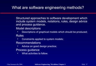 What are software engineering methods?

            Structured approaches to software development which
            include system models, notations, rules, design advice
            and process guidance.
            Model descriptions
              •     Descriptions of graphical models which should be produced;
            Rules
              •     Constraints applied to system models;
            Recommendations
              •     Advice on good design practice;
            Process guidance
              •     What activities to follow.



©Ian Sommerville 2004           Software Engineering, 7th edition. Chapter 1   Slide 17
 