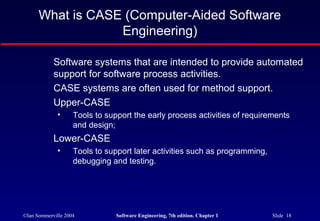 What is CASE (Computer-Aided Software
                  Engineering)

            Software systems that are intended to provide automated
            support for software process activities.
            CASE systems are often used for method support.
            Upper-CASE
              •     Tools to support the early process activities of requirements
                    and design;
            Lower-CASE
              •     Tools to support later activities such as programming,
                    debugging and testing.




©Ian Sommerville 2004           Software Engineering, 7th edition. Chapter 1   Slide 18
 