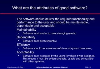 What are the attributes of good software?

            The software should deliver the required functionality and
            performance to the user and should be maintainable,
            dependable and acceptable.
            Maintainability
              •     Software must evolve to meet changing needs;
            Dependability
              •     Software must be trustworthy;
            Efficiency
              •     Software should not make wasteful use of system resources;
            Acceptability
              •     Software must accepted by the users for which it was designed.
                    This means it must be understandable, usable and compatible
                    with other systems.

©Ian Sommerville 2004          Software Engineering, 7th edition. Chapter 1   Slide 19
 