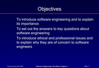 Objectives
            To introduce software engineering and to explain
            its importance
            To set out the answers to key questions about
            software engineering
            To introduce ethical and professional issues and
            to explain why they are of concern to software
            engineers




©Ian Sommerville 2004   Software Engineering, 7th edition. Chapter 1   Slide 2
 