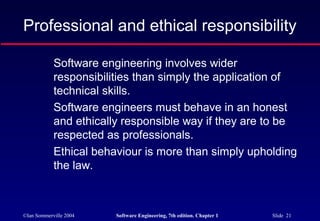 Professional and ethical responsibility

            Software engineering involves wider
            responsibilities than simply the application of
            technical skills.
            Software engineers must behave in an honest
            and ethically responsible way if they are to be
            respected as professionals.
            Ethical behaviour is more than simply upholding
            the law.



©Ian Sommerville 2004   Software Engineering, 7th edition. Chapter 1   Slide 21
 