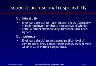 Issues of professional responsibility

            Confidentiality
              •     Engineers should normally respect the confidentiality
                    of their employers or clients irrespective of whether
                    or not a formal confidentiality agreement has been
                    signed.
            Competence
              •     Engineers should not misrepresent their level of
                    competence. They should not knowingly accept work
                    which is outwith their competence.




©Ian Sommerville 2004        Software Engineering, 7th edition. Chapter 1   Slide 22
 