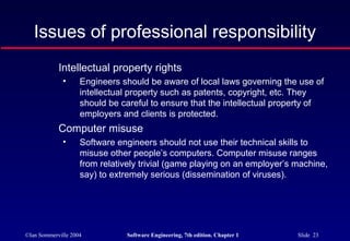 Issues of professional responsibility
            Intellectual property rights
              •     Engineers should be aware of local laws governing the use of
                    intellectual property such as patents, copyright, etc. They
                    should be careful to ensure that the intellectual property of
                    employers and clients is protected.
            Computer misuse
              •     Software engineers should not use their technical skills to
                    misuse other people’s computers. Computer misuse ranges
                    from relatively trivial (game playing on an employer’s machine,
                    say) to extremely serious (dissemination of viruses).




©Ian Sommerville 2004           Software Engineering, 7th edition. Chapter 1   Slide 23
 
