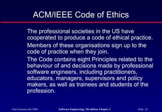 ACM/IEEE Code of Ethics
            The professional societies in the US have
            cooperated to produce a code of ethical practice.
            Members of these organisations sign up to the
            code of practice when they join.
            The Code contains eight Principles related to the
            behaviour of and decisions made by professional
            software engineers, including practitioners,
            educators, managers, supervisors and policy
            makers, as well as trainees and students of the
            profession.


©Ian Sommerville 2004   Software Engineering, 7th edition. Chapter 1   Slide 24
 
