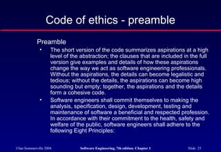 Code of ethics - preamble
            Preamble
              •     The short version of the code summarizes aspirations at a high
                    level of the abstraction; the clauses that are included in the full
                    version give examples and details of how these aspirations
                    change the way we act as software engineering professionals.
                    Without the aspirations, the details can become legalistic and
                    tedious; without the details, the aspirations can become high
                    sounding but empty; together, the aspirations and the details
                    form a cohesive code.
              •     Software engineers shall commit themselves to making the
                    analysis, specification, design, development, testing and
                    maintenance of software a beneficial and respected profession.
                    In accordance with their commitment to the health, safety and
                    welfare of the public, software engineers shall adhere to the
                    following Eight Principles:


©Ian Sommerville 2004           Software Engineering, 7th edition. Chapter 1   Slide 25
 