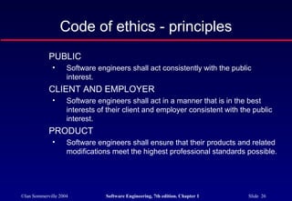 Code of ethics - principles
            PUBLIC
              •     Software engineers shall act consistently with the public
                    interest.
            CLIENT AND EMPLOYER
              •     Software engineers shall act in a manner that is in the best
                    interests of their client and employer consistent with the public
                    interest.
            PRODUCT
              •     Software engineers shall ensure that their products and related
                    modifications meet the highest professional standards possible.




©Ian Sommerville 2004           Software Engineering, 7th edition. Chapter 1   Slide 26
 