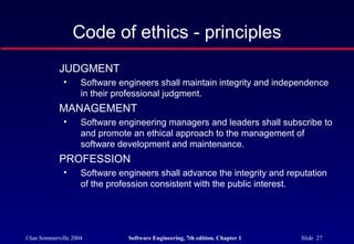 Code of ethics - principles
            JUDGMENT
              •     Software engineers shall maintain integrity and independence
                    in their professional judgment.
            MANAGEMENT
              •     Software engineering managers and leaders shall subscribe to
                    and promote an ethical approach to the management of
                    software development and maintenance.
            PROFESSION
              •     Software engineers shall advance the integrity and reputation
                    of the profession consistent with the public interest.




©Ian Sommerville 2004          Software Engineering, 7th edition. Chapter 1   Slide 27
 