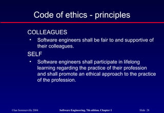 Code of ethics - principles
            COLLEAGUES
              •     Software engineers shall be fair to and supportive of
                    their colleagues.
            SELF
              •     Software engineers shall participate in lifelong
                    learning regarding the practice of their profession
                    and shall promote an ethical approach to the practice
                    of the profession.




©Ian Sommerville 2004         Software Engineering, 7th edition. Chapter 1   Slide 28
 