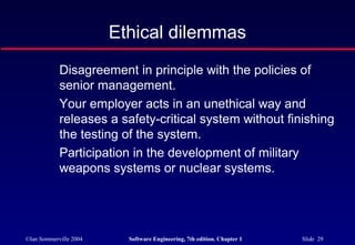 Ethical dilemmas
            Disagreement in principle with the policies of
            senior management.
            Your employer acts in an unethical way and
            releases a safety-critical system without finishing
            the testing of the system.
            Participation in the development of military
            weapons systems or nuclear systems.




©Ian Sommerville 2004     Software Engineering, 7th edition. Chapter 1   Slide 29
 