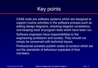 Key points
            CASE tools are software systems which are designed to
            support routine activities in the software process such as
            editing design diagrams, checking diagram consistency
            and keeping track of program tests which have been run.
            Software engineers have responsibilities to the
            engineering profession and society. They should not
            simply be concerned with technical issues.
            Professional societies publish codes of conduct which set
            out the standards of behaviour expected of their
            members.



©Ian Sommerville 2004     Software Engineering, 7th edition. Chapter 1   Slide 31
 