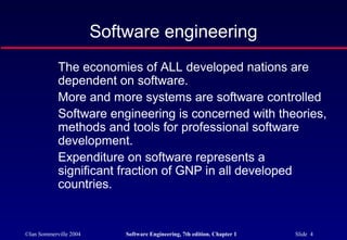 Software engineering
            The economies of ALL developed nations are
            dependent on software.
            More and more systems are software controlled
            Software engineering is concerned with theories,
            methods and tools for professional software
            development.
            Expenditure on software represents a
            significant fraction of GNP in all developed
            countries.


©Ian Sommerville 2004       Software Engineering, 7th edition. Chapter 1   Slide 4
 