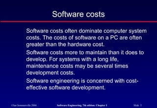 Software costs
            Software costs often dominate computer system
            costs. The costs of software on a PC are often
            greater than the hardware cost.
            Software costs more to maintain than it does to
            develop. For systems with a long life,
            maintenance costs may be several times
            development costs.
            Software engineering is concerned with cost-
            effective software development.

©Ian Sommerville 2004    Software Engineering, 7th edition. Chapter 1   Slide 5
 