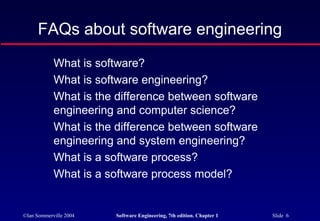 FAQs about software engineering
            What is software?
            What is software engineering?
            What is the difference between software
            engineering and computer science?
            What is the difference between software
            engineering and system engineering?
            What is a software process?
            What is a software process model?


©Ian Sommerville 2004   Software Engineering, 7th edition. Chapter 1   Slide 6
 