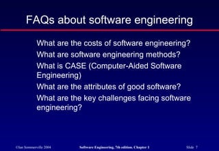 FAQs about software engineering
            What are the costs of software engineering?
            What are software engineering methods?
            What is CASE (Computer-Aided Software
            Engineering)
            What are the attributes of good software?
            What are the key challenges facing software
            engineering?



©Ian Sommerville 2004   Software Engineering, 7th edition. Chapter 1   Slide 7
 