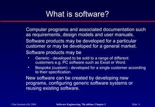 What is software?
            Computer programs and associated documentation such
            as requirements, design models and user manuals.
            Software products may be developed for a particular
            customer or may be developed for a general market.
            Software products may be
              •     Generic - developed to be sold to a range of different
                    customers e.g. PC software such as Excel or Word.
              •     Bespoke (custom) - developed for a single customer according
                    to their specification.
            New software can be created by developing new
            programs, configuring generic software systems or
            reusing existing software.


©Ian Sommerville 2004          Software Engineering, 7th edition. Chapter 1   Slide 8
 