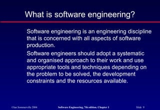 What is software engineering?
            Software engineering is an engineering discipline
            that is concerned with all aspects of software
            production.
            Software engineers should adopt a systematic
            and organised approach to their work and use
            appropriate tools and techniques depending on
            the problem to be solved, the development
            constraints and the resources available.



©Ian Sommerville 2004   Software Engineering, 7th edition. Chapter 1   Slide 9
 