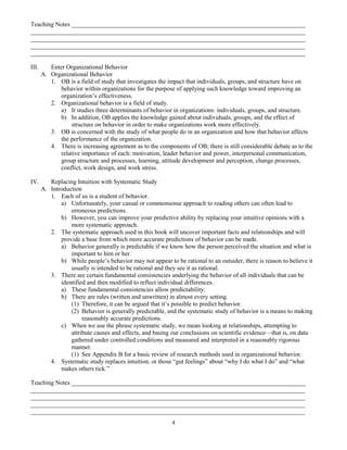 Teaching Notes ___________________________________________________________________________
________________________________________________________________________________________
________________________________________________________________________________________
________________________________________________________________________________________
________________________________________________________________________________________

III.      Enter Organizational Behavior
       A. Organizational Behavior
          1. OB is a field of study that investigates the impact that individuals, groups, and structure have on
              behavior within organizations for the purpose of applying such knowledge toward improving an
              organization’s effectiveness.
          2. Organizational behavior is a field of study.
              a) It studies three determinants of behavior in organizations: individuals, groups, and structure.
              b) In addition, OB applies the knowledge gained about individuals, groups, and the effect of
                   structure on behavior in order to make organizations work more effectively.
          3. OB is concerned with the study of what people do in an organization and how that behavior affects
              the performance of the organization.
          4. There is increasing agreement as to the components of OB; there is still considerable debate as to the
              relative importance of each: motivation, leader behavior and power, interpersonal communication,
              group structure and processes, learning, attitude development and perception, change processes,
              conflict, work design, and work stress.

IV.       Replacing Intuition with Systematic Study
       A. Introduction
          1. Each of us is a student of behavior.
              a) Unfortunately, your casual or commonsense approach to reading others can often lead to
                  erroneous predictions.
              b) However, you can improve your predictive ability by replacing your intuitive opinions with a
                  more systematic approach.
          2. The systematic approach used in this book will uncover important facts and relationships and will
              provide a base from which more accurate predictions of behavior can be made.
              a) Behavior generally is predictable if we know how the person perceived the situation and what is
                  important to him or her.
              b) While people’s behavior may not appear to be rational to an outsider, there is reason to believe it
                  usually is intended to be rational and they see it as rational.
          3. There are certain fundamental consistencies underlying the behavior of all individuals that can be
              identified and then modified to reflect individual differences.
              a) These fundamental consistencies allow predictability.
              b) There are rules (written and unwritten) in almost every setting.
                  (1) Therefore, it can be argued that it’s possible to predict behavior.
                  (2) Behavior is generally predictable, and the systematic study of behavior is a means to making
                       reasonably accurate predictions.
              c) When we use the phrase systematic study, we mean looking at relationships, attempting to
                  attribute causes and effects, and basing our conclusions on scientific evidence—that is, on data
                  gathered under controlled conditions and measured and interpreted in a reasonably rigorous
                  manner.
                  (1) See Appendix B for a basic review of research methods used in organizational behavior.
          4. Systematic study replaces intuition, or those “gut feelings” about “why I do what I do” and “what
              makes others tick.”

Teaching Notes ___________________________________________________________________________
________________________________________________________________________________________
________________________________________________________________________________________
________________________________________________________________________________________
________________________________________________________________________________________
                                                           4
 