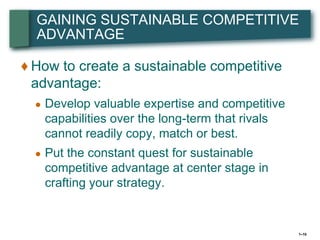 GAINING SUSTAINABLE COMPETITIVE
  ADVANTAGE

♦ How to create a sustainable competitive
  advantage:
  ●   Develop valuable expertise and competitive
      capabilities over the long-term that rivals
      cannot readily copy, match or best.
  ●   Put the constant quest for sustainable
      competitive advantage at center stage in
      crafting your strategy.


                                                    1–10
 
