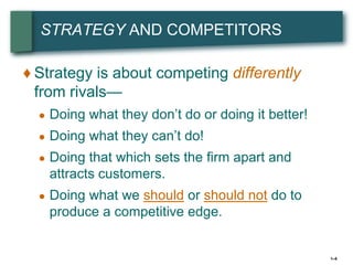 STRATEGY AND COMPETITORS

♦ Strategy is about competing differently
  from rivals—
  ●   Doing what they don’t do or doing it better!
  ●   Doing what they can’t do!
  ●   Doing that which sets the firm apart and
      attracts customers.
  ●   Doing what we should or should not do to
      produce a competitive edge.


                                                     1–5
 