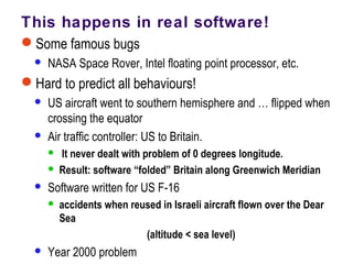 This happens in real software!
Some famous bugs
 NASA Space Rover, Intel floating point processor, etc.
Hard to predict all behaviours!
 US aircraft went to southern hemisphere and … flipped when
crossing the equator
 Air traffic controller: US to Britain.
 It never dealt with problem of 0 degrees longitude.
 Result: software “folded” Britain along Greenwich Meridian
 Software written for US F-16
 accidents when reused in Israeli aircraft flown over the Dear
Sea
(altitude < sea level)
 Year 2000 problem
 
