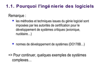 Remarque :
 les méthodes et techniques issues du génie logiciel sont
imposées par les autorités de certification pour le
développement de systèmes critiques (avionique,
nucléaire…)
 normes de développement de systèmes (DO178B…)
=> Pour continuer, quelques exemples de systèmes
complexes…
1.1. Pourquoi l'ingé nierie des logiciels
 