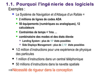 Exemples :
 Le Système de Navigation et d'Attaque d'un Rafale =
 2 millions de lignes de codes ADA
 50 équipements (numériques ou analogiques), 12
calculateurs
 Contraintes de temps < 1ms …
 combinatoire des modes et des états élevée
 Landing System : plus de 1014
états possibles
 Side Displays Management : plus de 2.108
états possibles
 1/2 million d’instructions pour une expérience de physique
des particules
 1 million d’instructions dans un central téléphonique
 50 millions d’instructions dans la navette spatiale
⇒Nécessité de rigueur dans la conception
1.1. Pourquoi l'ingé nierie des logiciels
 