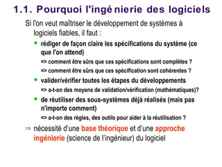 Si l'on veut maîtriser le développement de systèmes à
logiciels fiables, il faut :
 rédiger de façon claire les spécifications du système (ce
que l'on attend)
=> comment être sûrs que ces spécifications sont complètes ?
=> comment être sûrs que ces spécification sont cohérentes ?
 valider/vérifier toutes les étapes du développements
=> a-t-on des moyens de validation/vérification (mathématiques)?
 de réutiliser des sous-systèmes déjà réalisés (mais pas
n'importe comment)
=> a-t-on des règles, des outils pour aider à la réutilisation ?
⇒ nécessité d’une base théorique et d’une approche
ingénierie (science de l’ingénieur) du logiciel
1.1. Pourquoi l'ingé nierie des logiciels
 