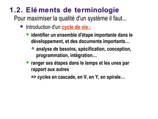 Pour maximiser la qualité d'un système il faut...
 Introduction d'un cycle de vie :
 identifier un ensemble d'étape importante dans le
développement, et des documents importants…
 analyse de besoins, spécification, conception,
programmation, intégration…
 ranger ses étapes dans le temps et les unes par
rapport aux autres
=> cycles en cascade, en V, en Y, en spirale…
1.2. Elé ments de terminologie
 