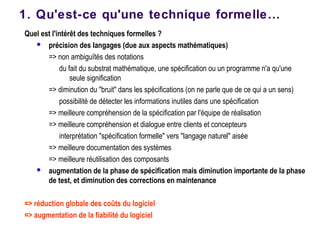 Quel est l'intérêt des techniques formelles ?
 précision des langages (due aux aspects mathématiques)
=> non ambiguïtés des notations
du fait du substrat mathématique, une spécification ou un programme n'a qu'une
seule signification
=> diminution du "bruit" dans les spécifications (on ne parle que de ce qui a un sens)
possibilité de détecter les informations inutiles dans une spécification
=> meilleure compréhension de la spécification par l'équipe de réalisation
=> meilleure compréhension et dialogue entre clients et concepteurs
interprétation "spécification formelle" vers "langage naturel" aisée
=> meilleure documentation des systèmes
=> meilleure réutilisation des composants
 augmentation de la phase de spécification mais diminution importante de la phase
de test, et diminution des corrections en maintenance
=> réduction globale des coûts du logiciel
=> augmentation de la fiabilité du logiciel
1. Qu'est-ce qu'une technique formelle…
 