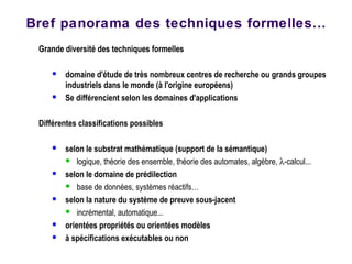 Grande diversité des techniques formelles
 domaine d'étude de très nombreux centres de recherche ou grands groupes
industriels dans le monde (à l'origine européens)
 Se différencient selon les domaines d'applications
Différentes classifications possibles
 selon le substrat mathématique (support de la sémantique)
 logique, théorie des ensemble, théorie des automates, algèbre, λ-calcul...
 selon le domaine de prédilection
 base de données, systèmes réactifs…
 selon la nature du système de preuve sous-jacent
 incrémental, automatique...
 orientées propriétés ou orientées modèles
 à spécifications exécutables ou non
Bref panorama des techniques formelles…
 
