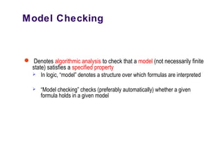 Model Checking
 Denotes algorithmic analysis to check that a model (not necessarily finite
state) satisfies a specified property
 In logic, “model” denotes a structure over which formulas are interpreted
 “Model checking” checks (preferably automatically) whether a given
formula holds in a given model
 