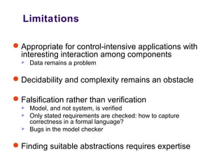Limitations
Appropriate for control-intensive applications with
interesting interaction among components
 Data remains a problem
Decidability and complexity remains an obstacle
Falsification rather than verification
 Model, and not system, is verified
 Only stated requirements are checked: how to capture
correctness in a formal language?
 Bugs in the model checker
Finding suitable abstractions requires expertise
 