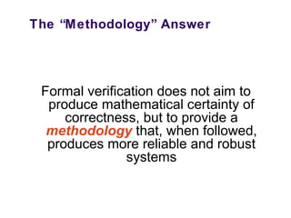 The “Methodology” Answer
Formal verification does not aim to
produce mathematical certainty of
correctness, but to provide a
methodology that, when followed,
produces more reliable and robust
systems
 