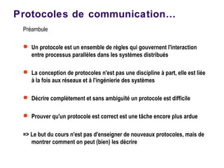 Préambule
 Un protocole est un ensemble de règles qui gouvernent l'interaction
entre processus parallèles dans les systèmes distribués
 La conception de protocoles n'est pas une discipline à part, elle est liée
à la fois aux réseaux et à l'ingénierie des systèmes
 Décrire complètement et sans ambiguïté un protocole est difficile
 Prouver qu'un protocole est correct est une tâche encore plus ardue
=> Le but du cours n'est pas d'enseigner de nouveaux protocoles, mais de
montrer comment on peut (bien) les décrire
Protocoles de communication…
 