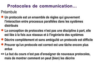 Préambule
Un protocole est un ensemble de règles qui gouvernent
l'interaction entre processus parallèles dans les systèmes
distribués
La conception de protocoles n'est pas une discipline à part, elle
est liée à la fois aux réseaux et à l'ingénierie des systèmes
Décrire complètement et sans ambiguïté un protocole est difficile
Prouver qu'un protocole est correct est une tâche encore plus
ardue
=> Le but du cours n'est pas d'enseigner de nouveaux protocoles,
mais de montrer comment on peut (bien) les décrire
Protocoles de communication…
 