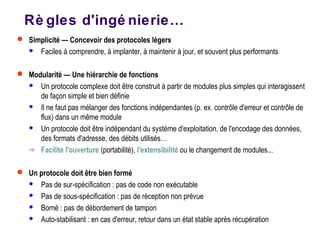 Rè gles d'ingé nierie…
 Simplicité — Concevoir des protocoles légers
 Faciles à comprendre, à implanter, à maintenir à jour, et souvent plus performants
 Modularité — Une hiérarchie de fonctions
 Un protocole complexe doit être construit à partir de modules plus simples qui interagissent
de façon simple et bien définie
 Il ne faut pas mélanger des fonctions indépendantes (p. ex. contrôle d'erreur et contrôle de
flux) dans un même module
 Un protocole doit être indépendant du système d'exploitation, de l'encodage des données,
des formats d'adresse, des débits utilisés…
⇒ Facilite l'ouverture (portabilité), l'extensibilité ou le changement de modules...
 Un protocole doit être bien formé
 Pas de sur-spécification : pas de code non exécutable
 Pas de sous-spécification : pas de réception non prévue
 Borné : pas de débordement de tampon
 Auto-stabilisant : en cas d'erreur, retour dans un état stable après récupération
 