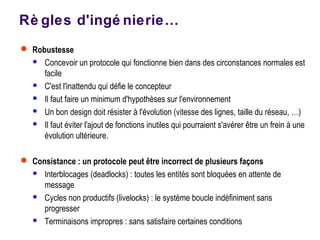 Rè gles d'ingé nierie…
 Robustesse
 Concevoir un protocole qui fonctionne bien dans des circonstances normales est
facile
 C'est l'inattendu qui défie le concepteur
 Il faut faire un minimum d'hypothèses sur l'environnement
 Un bon design doit résister à l'évolution (vitesse des lignes, taille du réseau, …)
 Il faut éviter l'ajout de fonctions inutiles qui pourraient s'avérer être un frein à une
évolution ultérieure.
 Consistance : un protocole peut être incorrect de plusieurs façons
 Interblocages (deadlocks) : toutes les entités sont bloquées en attente de
message
 Cycles non productifs (livelocks) : le système boucle indéfiniment sans
progresser
 Terminaisons impropres : sans satisfaire certaines conditions
 